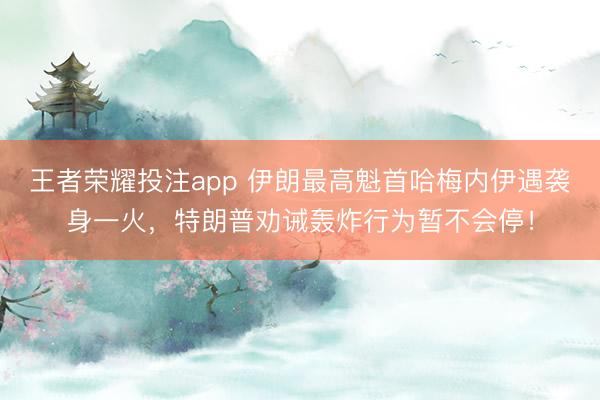 王者荣耀投注app 伊朗最高魁首哈梅内伊遇袭身一火，特朗普劝诫轰炸行为暂不会停！
